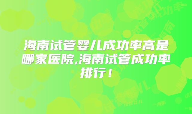 海南试管婴儿成功率高是哪家医院,海南试管成功率排行!