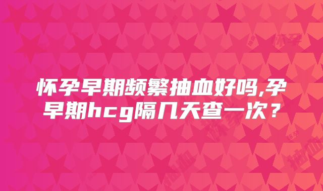 怀孕早期频繁抽血好吗,孕早期hcg隔几天查一次？