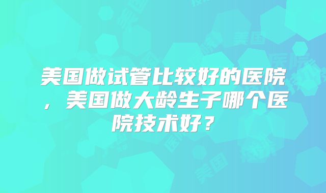 美国做试管比较好的医院，美国做大龄生子哪个医院技术好？