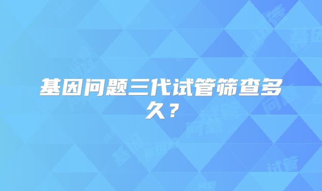 基因问题三代试管筛查多久？