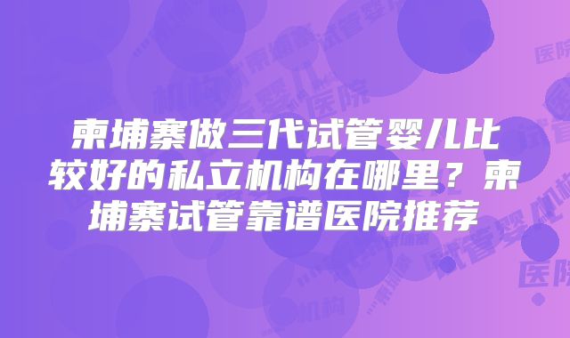 柬埔寨做三代试管婴儿比较好的私立机构在哪里？柬埔寨试管靠谱医院推荐
