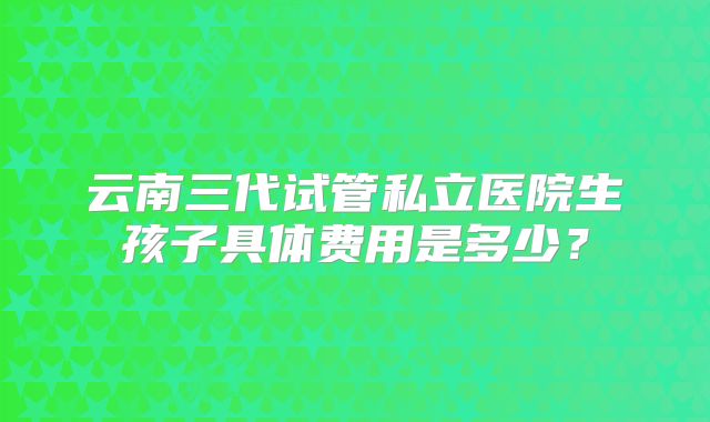 云南三代试管私立医院生孩子具体费用是多少？