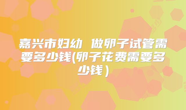 嘉兴市妇幼 做卵子试管需要多少钱(卵子花费需要多少钱)