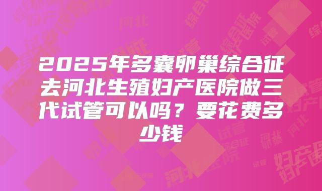 2025年多囊卵巢综合征去河北生殖妇产医院做三代试管可以吗?要花费多少钱