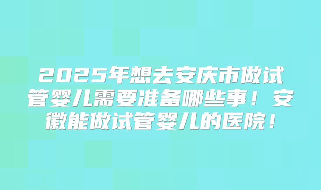 2025年想去安庆市做试管婴儿需要准备哪些事！安徽能做试管婴儿的医院！
