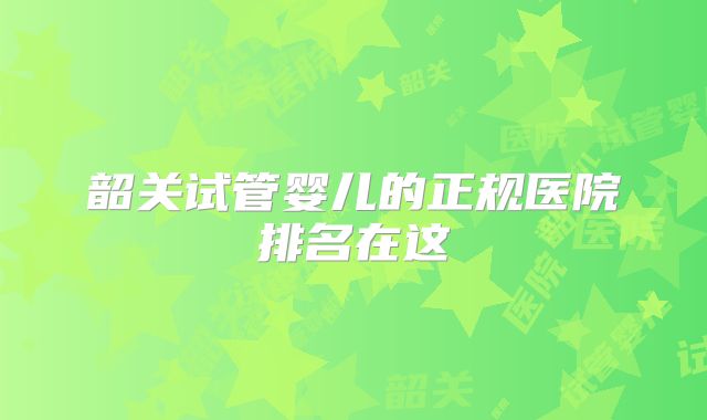 韶关试管婴儿的正规医院排名在这