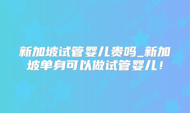 新加坡试管婴儿贵吗_新加坡单身可以做试管婴儿!