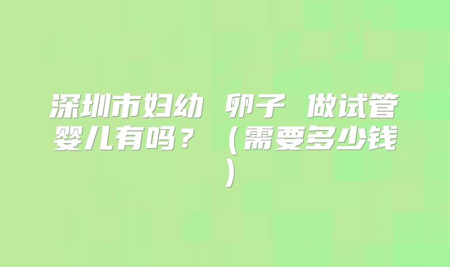 深圳市妇幼 卵子 做试管婴儿有吗？（需要多少钱）