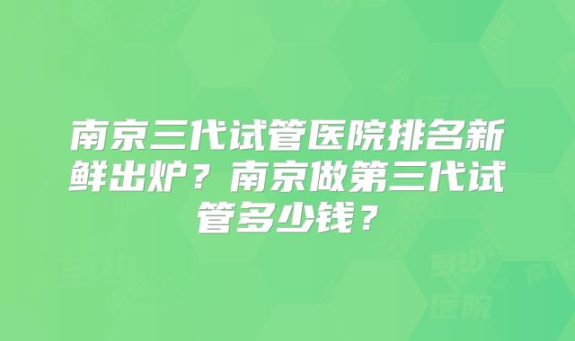 南京三代试管医院排名新鲜出炉?南京做第三代试管多少钱?