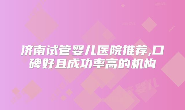 济南试管婴儿医院推荐,口碑好且成功率高的机构