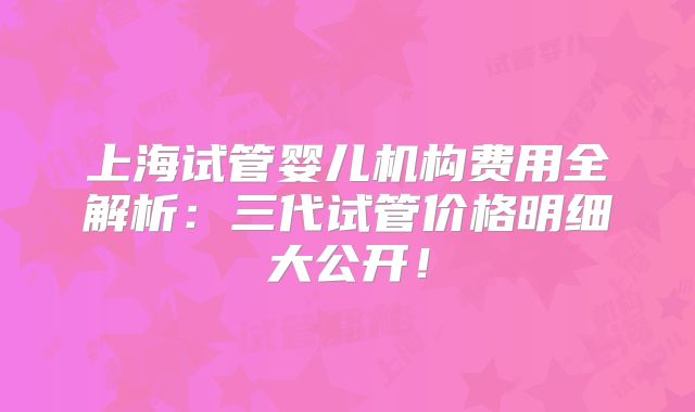 上海试管婴儿机构费用全解析：三代试管价格明细大公开！
