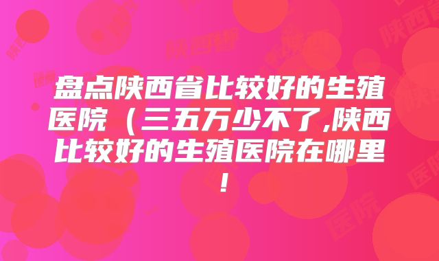 盘点陕西省比较好的生殖医院（三五万少不了,陕西比较好的生殖医院在哪里！