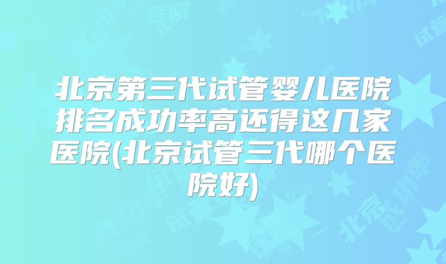 北京第三代试管婴儿医院排名成功率高还得这几家医院(北京试管三代哪个医院好)
