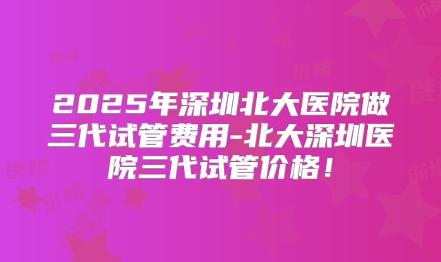 2025年深圳北大医院做三代试管费用-北大深圳医院三代试管价格!