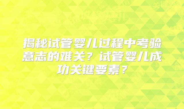 揭秘试管婴儿过程中考验意志的难关？试管婴儿成功关键要素？