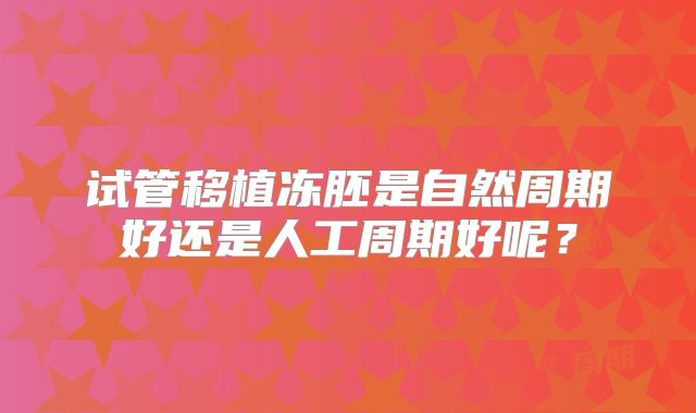 试管移植冻胚是自然周期好还是人工周期好呢?