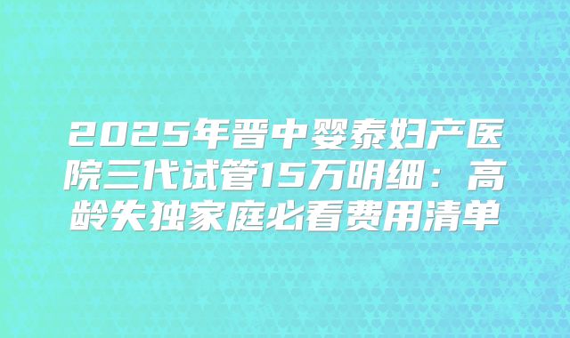 2025年晋中婴泰妇产医院三代试管15万明细：高龄失独家庭必看费用清单