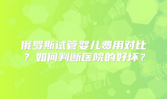 俄罗斯试管婴儿费用对比？如何判断医院的好坏？