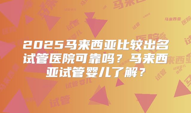 2025马来西亚比较出名试管医院可靠吗?马来西亚试管婴儿了解?