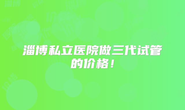 淄博私立医院做三代试管的价格！