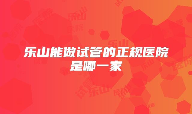 乐山能做试管的正规医院是哪一家