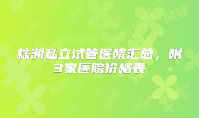 株洲私立试管医院汇总,附3家医院价格表