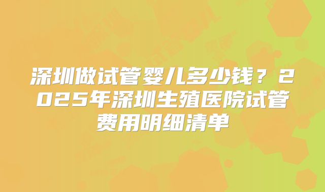 深圳做试管婴儿多少钱？2025年深圳生殖医院试管费用明细清单