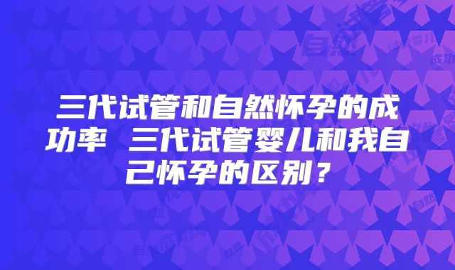三代试管和自然怀孕的成功率 三代试管婴儿和我自己怀孕的区别？
