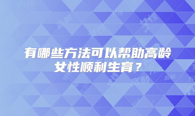 有哪些方法可以帮助高龄女性顺利生育?