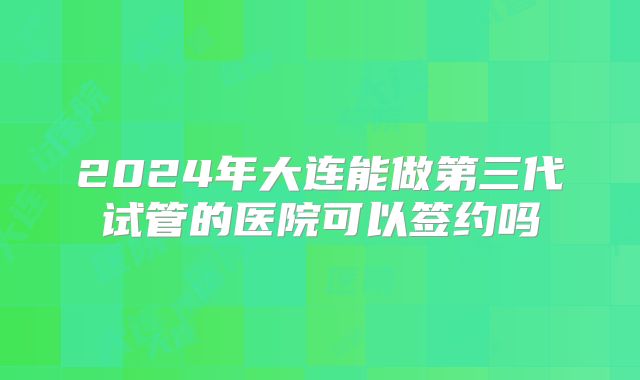 2024年大连能做第三代试管的医院可以签约吗