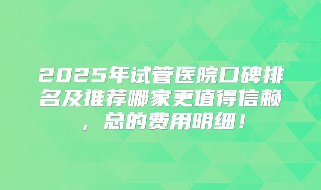2025年试管医院口碑排名及推荐哪家更值得信赖,总的费用明细!