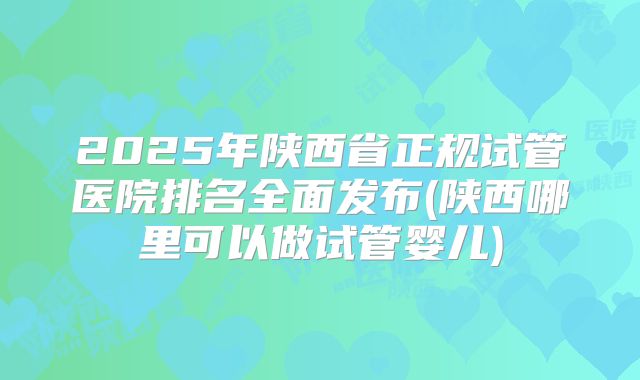 2025年陕西省正规试管医院排名全面发布(陕西哪里可以做试管婴儿)