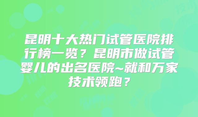 昆明十大热门试管医院排行榜一览？昆明市做试管婴儿的出名医院~就和万家技术领跑？