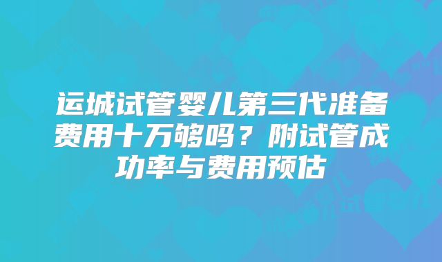 运城试管婴儿第三代准备费用十万够吗？附试管成功率与费用预估