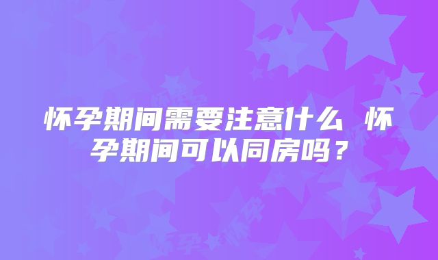 怀孕期间需要注意什么 怀孕期间可以同房吗？