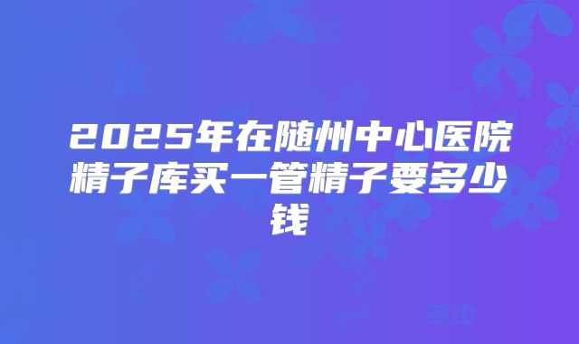 2025年在随州中心医院精子库买一管精子要多少钱