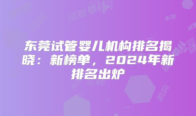 东莞试管婴儿机构排名揭晓:新榜单,2024年新排名出炉