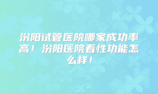 汾阳试管医院哪家成功率高！汾阳医院看性功能怎么样！