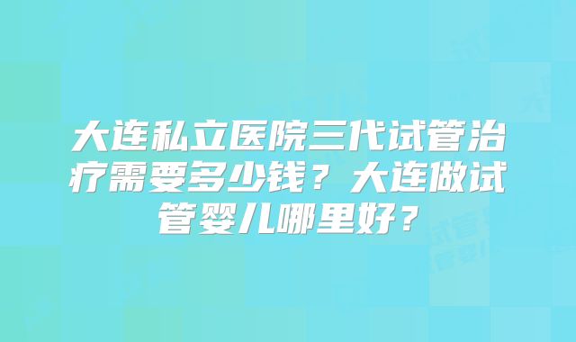 大连私立医院三代试管治疗需要多少钱?大连做试管婴儿哪里好?