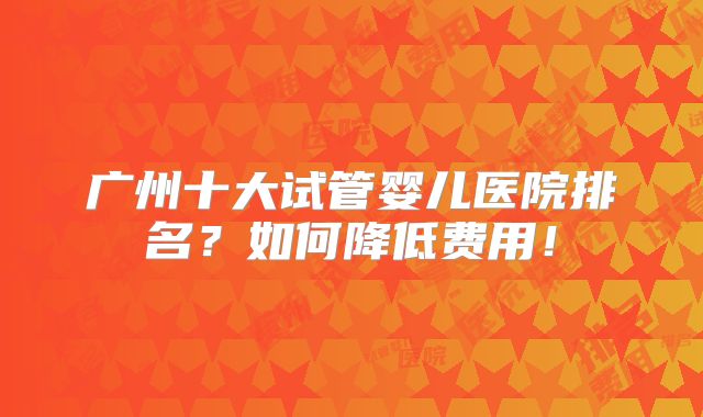 广州十大试管婴儿医院排名?如何降低费用!