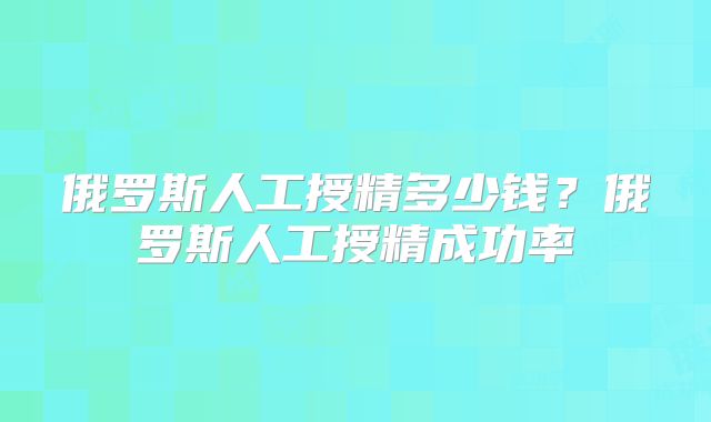 俄罗斯人工授精多少钱？俄罗斯人工授精成功率