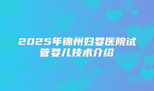 2025年锦州妇婴医院试管婴儿技术介绍