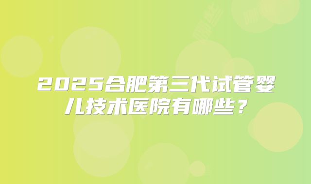 2025合肥第三代试管婴儿技术医院有哪些？