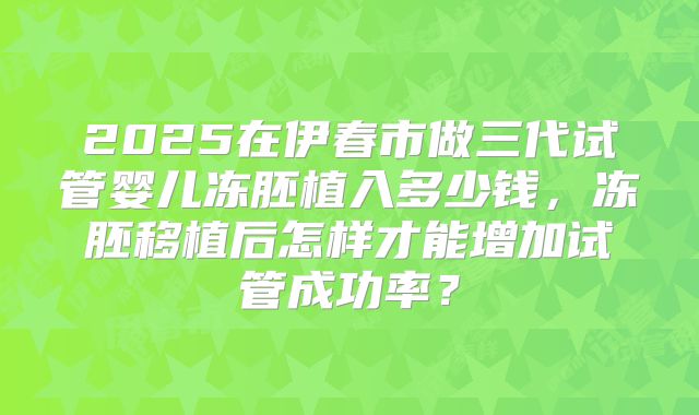 2025在伊春市做三代试管婴儿冻胚植入多少钱,冻胚移植后怎样才能增加试管成功率?