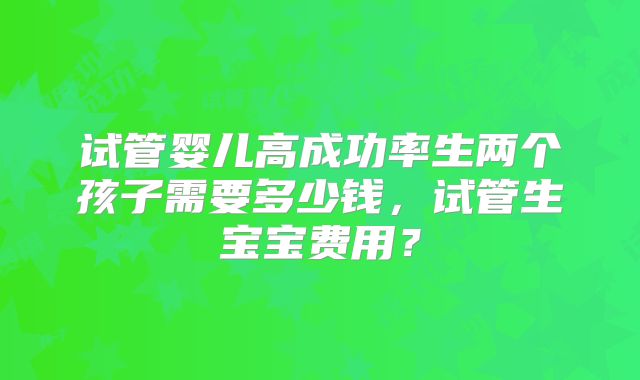 试管婴儿高成功率生两个孩子需要多少钱,试管生宝宝费用?