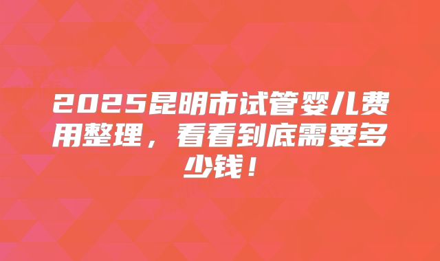 2025昆明市试管婴儿费用整理，看看到底需要多少钱！