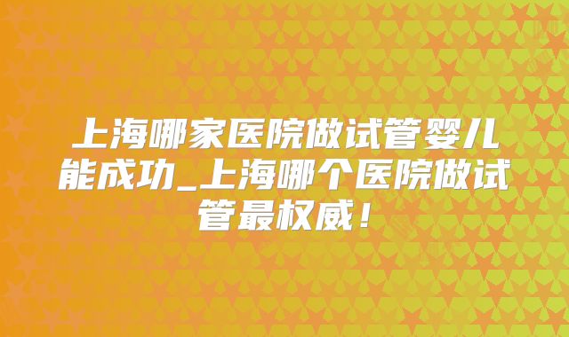 上海哪家医院做试管婴儿能成功_上海哪个医院做试管最权威！