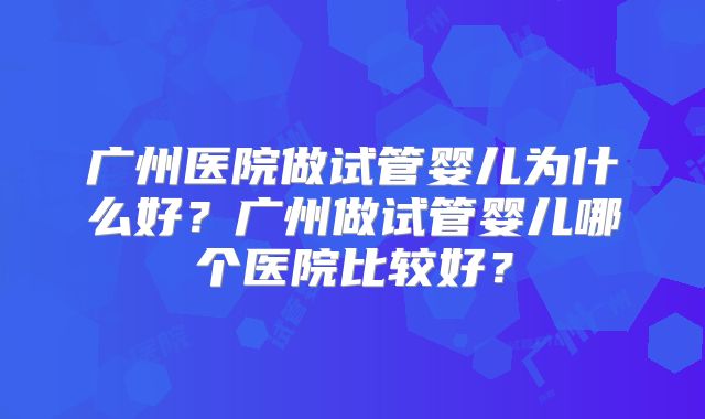 广州医院做试管婴儿为什么好？广州做试管婴儿哪个医院比较好？