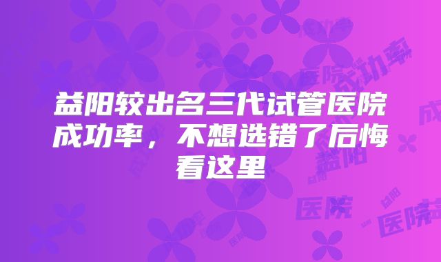 益阳较出名三代试管医院成功率，不想选错了后悔看这里