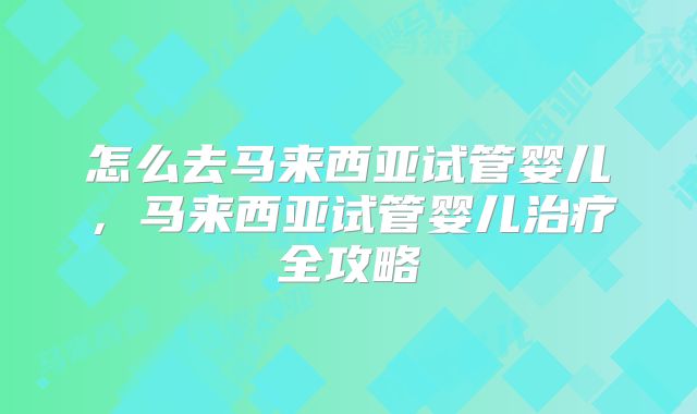 怎么去马来西亚试管婴儿，马来西亚试管婴儿治疗全攻略